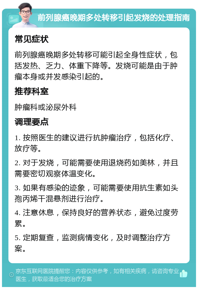 前列腺癌晚期多处转移引起发烧的处理指南 常见症状 前列腺癌晚期多处转移可能引起全身性症状，包括发热、乏力、体重下降等。发烧可能是由于肿瘤本身或并发感染引起的。 推荐科室 肿瘤科或泌尿外科 调理要点 1. 按照医生的建议进行抗肿瘤治疗，包括化疗、放疗等。 2. 对于发烧，可能需要使用退烧药如美林，并且需要密切观察体温变化。 3. 如果有感染的迹象，可能需要使用抗生素如头孢丙烯干混悬剂进行治疗。 4. 注意休息，保持良好的营养状态，避免过度劳累。 5. 定期复查，监测病情变化，及时调整治疗方案。