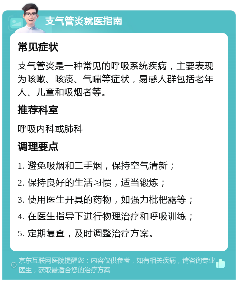 支气管炎就医指南 常见症状 支气管炎是一种常见的呼吸系统疾病，主要表现为咳嗽、咳痰、气喘等症状，易感人群包括老年人、儿童和吸烟者等。 推荐科室 呼吸内科或肺科 调理要点 1. 避免吸烟和二手烟，保持空气清新； 2. 保持良好的生活习惯，适当锻炼； 3. 使用医生开具的药物，如强力枇杷露等； 4. 在医生指导下进行物理治疗和呼吸训练； 5. 定期复查，及时调整治疗方案。