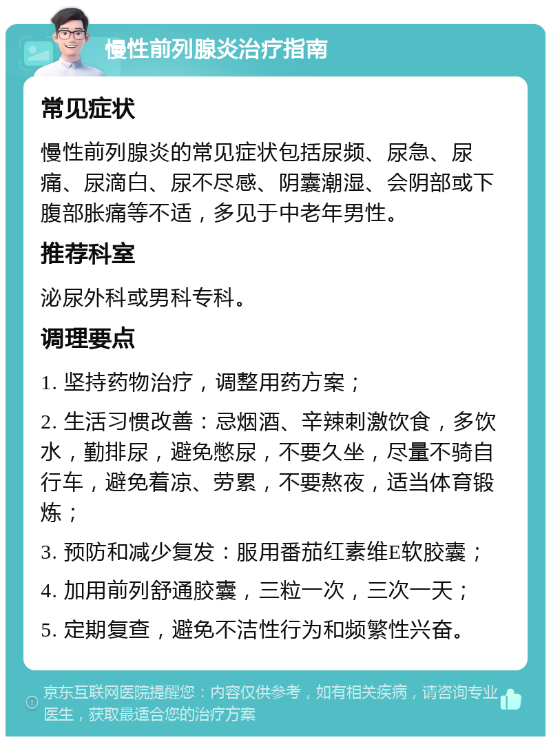 慢性前列腺炎治疗指南 常见症状 慢性前列腺炎的常见症状包括尿频、尿急、尿痛、尿滴白、尿不尽感、阴囊潮湿、会阴部或下腹部胀痛等不适，多见于中老年男性。 推荐科室 泌尿外科或男科专科。 调理要点 1. 坚持药物治疗，调整用药方案； 2. 生活习惯改善：忌烟酒、辛辣刺激饮食，多饮水，勤排尿，避免憋尿，不要久坐，尽量不骑自行车，避免着凉、劳累，不要熬夜，适当体育锻炼； 3. 预防和减少复发：服用番茄红素维E软胶囊； 4. 加用前列舒通胶囊，三粒一次，三次一天； 5. 定期复查，避免不洁性行为和频繁性兴奋。