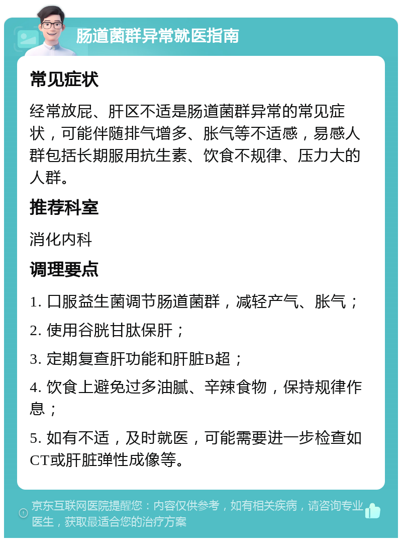 肠道菌群异常就医指南 常见症状 经常放屁、肝区不适是肠道菌群异常的常见症状，可能伴随排气增多、胀气等不适感，易感人群包括长期服用抗生素、饮食不规律、压力大的人群。 推荐科室 消化内科 调理要点 1. 口服益生菌调节肠道菌群，减轻产气、胀气； 2. 使用谷胱甘肽保肝； 3. 定期复查肝功能和肝脏B超； 4. 饮食上避免过多油腻、辛辣食物，保持规律作息； 5. 如有不适，及时就医，可能需要进一步检查如CT或肝脏弹性成像等。