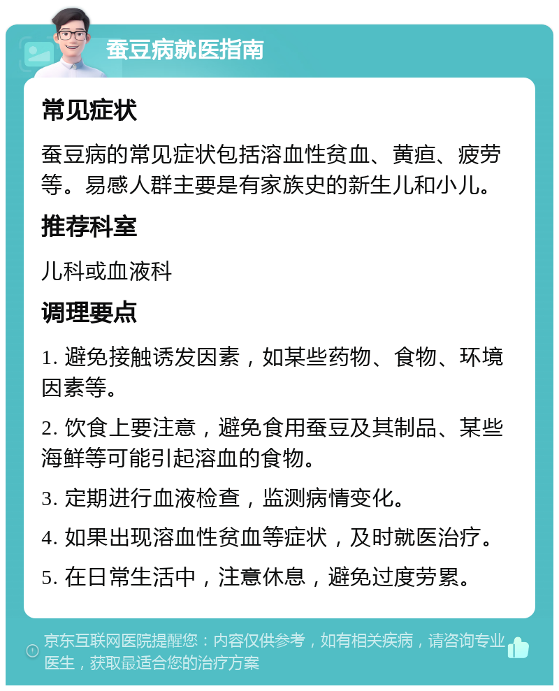 蚕豆病就医指南 常见症状 蚕豆病的常见症状包括溶血性贫血、黄疸、疲劳等。易感人群主要是有家族史的新生儿和小儿。 推荐科室 儿科或血液科 调理要点 1. 避免接触诱发因素，如某些药物、食物、环境因素等。 2. 饮食上要注意，避免食用蚕豆及其制品、某些海鲜等可能引起溶血的食物。 3. 定期进行血液检查，监测病情变化。 4. 如果出现溶血性贫血等症状，及时就医治疗。 5. 在日常生活中，注意休息，避免过度劳累。