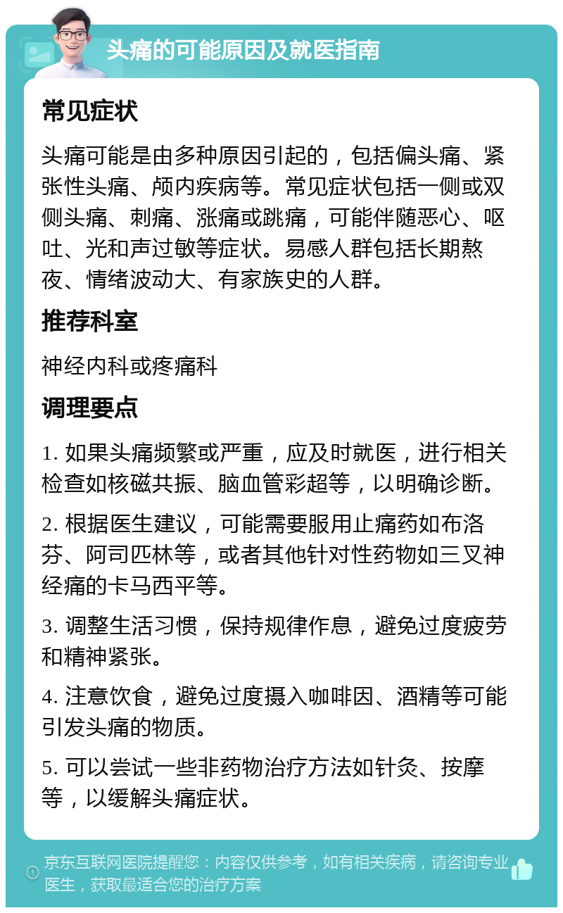 头痛的可能原因及就医指南 常见症状 头痛可能是由多种原因引起的，包括偏头痛、紧张性头痛、颅内疾病等。常见症状包括一侧或双侧头痛、刺痛、涨痛或跳痛，可能伴随恶心、呕吐、光和声过敏等症状。易感人群包括长期熬夜、情绪波动大、有家族史的人群。 推荐科室 神经内科或疼痛科 调理要点 1. 如果头痛频繁或严重，应及时就医，进行相关检查如核磁共振、脑血管彩超等，以明确诊断。 2. 根据医生建议，可能需要服用止痛药如布洛芬、阿司匹林等，或者其他针对性药物如三叉神经痛的卡马西平等。 3. 调整生活习惯，保持规律作息，避免过度疲劳和精神紧张。 4. 注意饮食，避免过度摄入咖啡因、酒精等可能引发头痛的物质。 5. 可以尝试一些非药物治疗方法如针灸、按摩等，以缓解头痛症状。