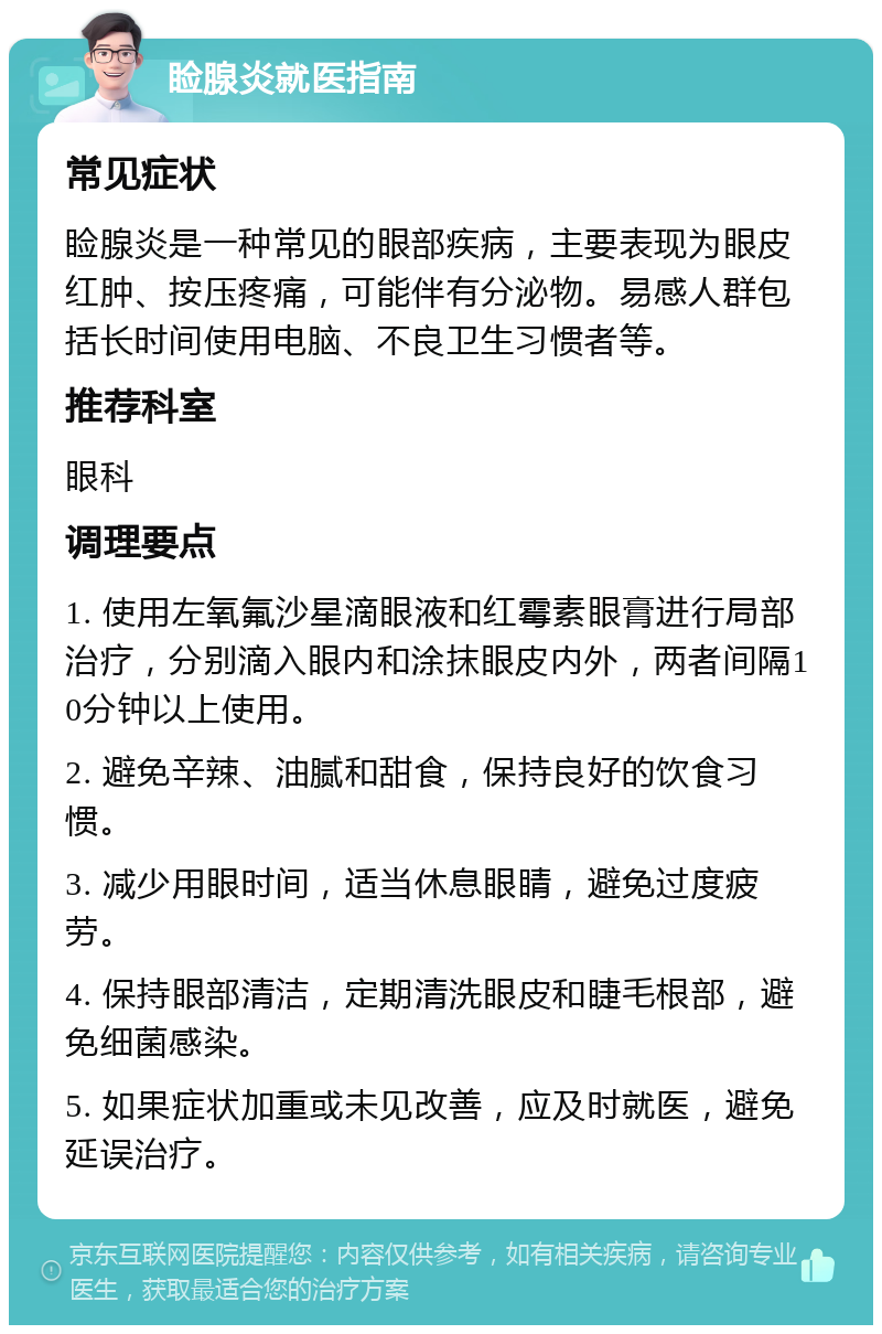 睑腺炎就医指南 常见症状 睑腺炎是一种常见的眼部疾病，主要表现为眼皮红肿、按压疼痛，可能伴有分泌物。易感人群包括长时间使用电脑、不良卫生习惯者等。 推荐科室 眼科 调理要点 1. 使用左氧氟沙星滴眼液和红霉素眼膏进行局部治疗，分别滴入眼内和涂抹眼皮内外，两者间隔10分钟以上使用。 2. 避免辛辣、油腻和甜食，保持良好的饮食习惯。 3. 减少用眼时间，适当休息眼睛，避免过度疲劳。 4. 保持眼部清洁，定期清洗眼皮和睫毛根部，避免细菌感染。 5. 如果症状加重或未见改善，应及时就医，避免延误治疗。