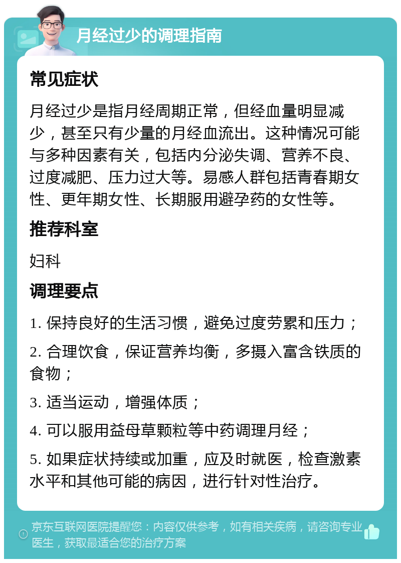 月经过少的调理指南 常见症状 月经过少是指月经周期正常，但经血量明显减少，甚至只有少量的月经血流出。这种情况可能与多种因素有关，包括内分泌失调、营养不良、过度减肥、压力过大等。易感人群包括青春期女性、更年期女性、长期服用避孕药的女性等。 推荐科室 妇科 调理要点 1. 保持良好的生活习惯，避免过度劳累和压力； 2. 合理饮食，保证营养均衡，多摄入富含铁质的食物； 3. 适当运动，增强体质； 4. 可以服用益母草颗粒等中药调理月经； 5. 如果症状持续或加重，应及时就医，检查激素水平和其他可能的病因，进行针对性治疗。