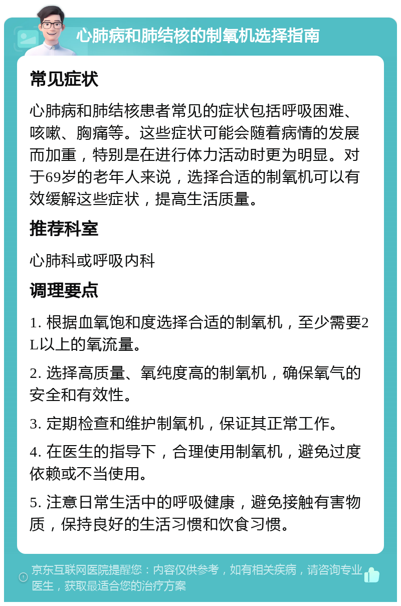 心肺病和肺结核的制氧机选择指南 常见症状 心肺病和肺结核患者常见的症状包括呼吸困难、咳嗽、胸痛等。这些症状可能会随着病情的发展而加重，特别是在进行体力活动时更为明显。对于69岁的老年人来说，选择合适的制氧机可以有效缓解这些症状，提高生活质量。 推荐科室 心肺科或呼吸内科 调理要点 1. 根据血氧饱和度选择合适的制氧机，至少需要2L以上的氧流量。 2. 选择高质量、氧纯度高的制氧机，确保氧气的安全和有效性。 3. 定期检查和维护制氧机，保证其正常工作。 4. 在医生的指导下，合理使用制氧机，避免过度依赖或不当使用。 5. 注意日常生活中的呼吸健康，避免接触有害物质，保持良好的生活习惯和饮食习惯。