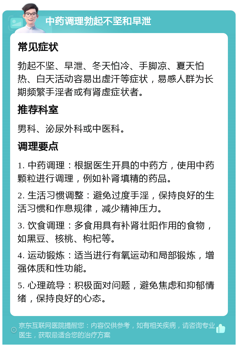 中药调理勃起不坚和早泄 常见症状 勃起不坚、早泄、冬天怕冷、手脚凉、夏天怕热、白天活动容易出虚汗等症状，易感人群为长期频繁手淫者或有肾虚症状者。 推荐科室 男科、泌尿外科或中医科。 调理要点 1. 中药调理：根据医生开具的中药方，使用中药颗粒进行调理，例如补肾填精的药品。 2. 生活习惯调整：避免过度手淫，保持良好的生活习惯和作息规律，减少精神压力。 3. 饮食调理：多食用具有补肾壮阳作用的食物，如黑豆、核桃、枸杞等。 4. 运动锻炼：适当进行有氧运动和局部锻炼，增强体质和性功能。 5. 心理疏导：积极面对问题，避免焦虑和抑郁情绪，保持良好的心态。