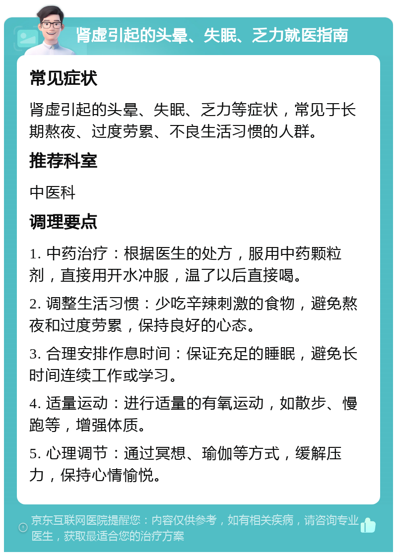 肾虚引起的头晕、失眠、乏力就医指南 常见症状 肾虚引起的头晕、失眠、乏力等症状，常见于长期熬夜、过度劳累、不良生活习惯的人群。 推荐科室 中医科 调理要点 1. 中药治疗：根据医生的处方，服用中药颗粒剂，直接用开水冲服，温了以后直接喝。 2. 调整生活习惯：少吃辛辣刺激的食物，避免熬夜和过度劳累，保持良好的心态。 3. 合理安排作息时间：保证充足的睡眠，避免长时间连续工作或学习。 4. 适量运动：进行适量的有氧运动，如散步、慢跑等，增强体质。 5. 心理调节：通过冥想、瑜伽等方式，缓解压力，保持心情愉悦。