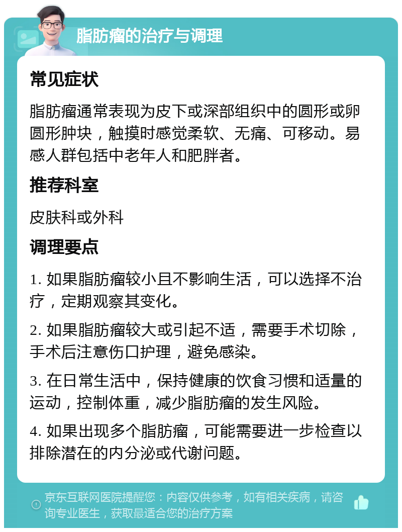 脂肪瘤的治疗与调理 常见症状 脂肪瘤通常表现为皮下或深部组织中的圆形或卵圆形肿块，触摸时感觉柔软、无痛、可移动。易感人群包括中老年人和肥胖者。 推荐科室 皮肤科或外科 调理要点 1. 如果脂肪瘤较小且不影响生活，可以选择不治疗，定期观察其变化。 2. 如果脂肪瘤较大或引起不适，需要手术切除，手术后注意伤口护理，避免感染。 3. 在日常生活中，保持健康的饮食习惯和适量的运动，控制体重，减少脂肪瘤的发生风险。 4. 如果出现多个脂肪瘤，可能需要进一步检查以排除潜在的内分泌或代谢问题。