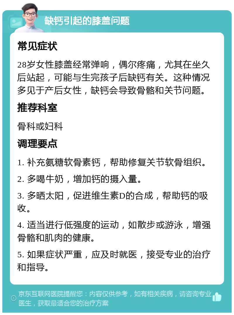 缺钙引起的膝盖问题 常见症状 28岁女性膝盖经常弹响，偶尔疼痛，尤其在坐久后站起，可能与生完孩子后缺钙有关。这种情况多见于产后女性，缺钙会导致骨骼和关节问题。 推荐科室 骨科或妇科 调理要点 1. 补充氨糖软骨素钙，帮助修复关节软骨组织。 2. 多喝牛奶，增加钙的摄入量。 3. 多晒太阳，促进维生素D的合成，帮助钙的吸收。 4. 适当进行低强度的运动，如散步或游泳，增强骨骼和肌肉的健康。 5. 如果症状严重，应及时就医，接受专业的治疗和指导。