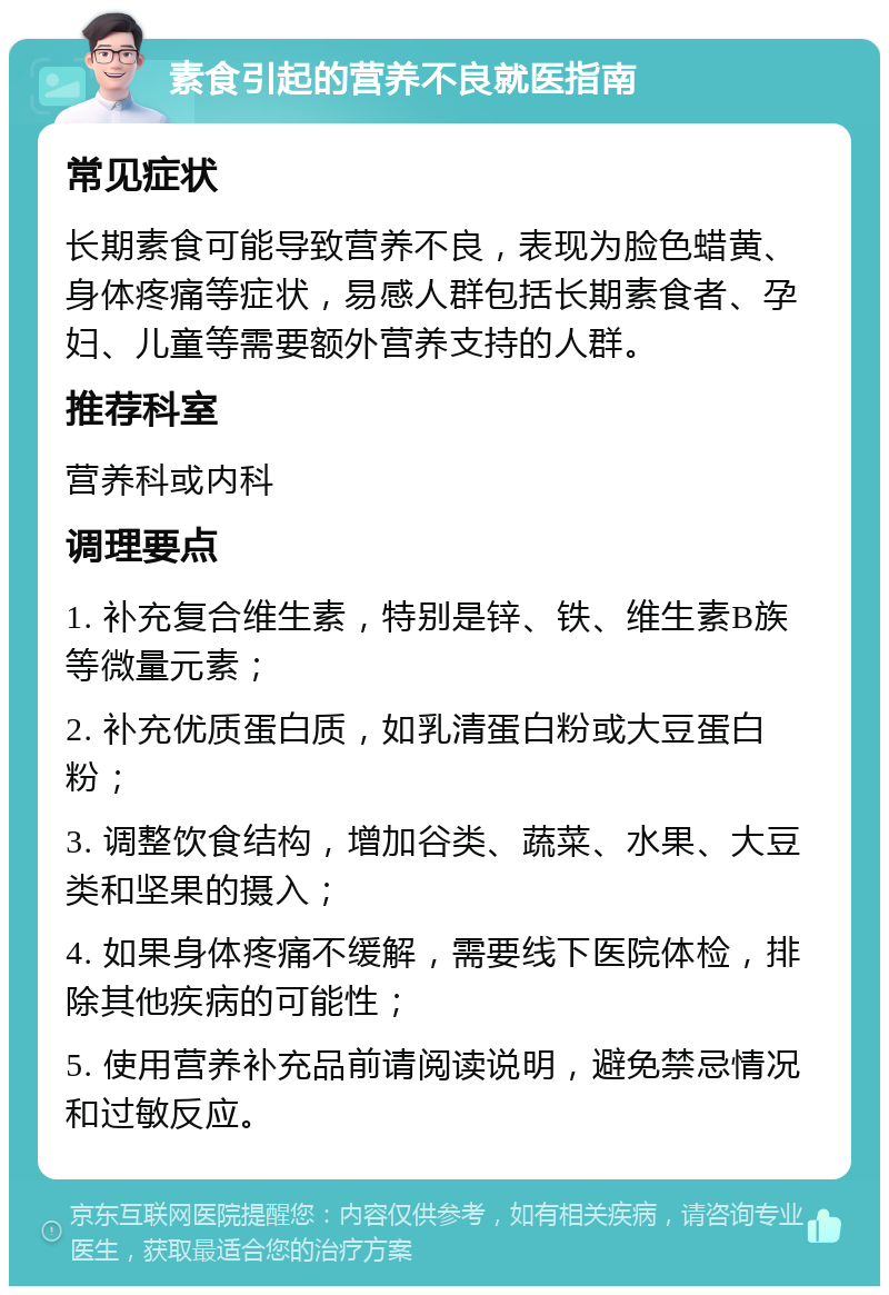 素食引起的营养不良就医指南 常见症状 长期素食可能导致营养不良，表现为脸色蜡黄、身体疼痛等症状，易感人群包括长期素食者、孕妇、儿童等需要额外营养支持的人群。 推荐科室 营养科或内科 调理要点 1. 补充复合维生素，特别是锌、铁、维生素B族等微量元素； 2. 补充优质蛋白质，如乳清蛋白粉或大豆蛋白粉； 3. 调整饮食结构，增加谷类、蔬菜、水果、大豆类和坚果的摄入； 4. 如果身体疼痛不缓解，需要线下医院体检，排除其他疾病的可能性； 5. 使用营养补充品前请阅读说明，避免禁忌情况和过敏反应。