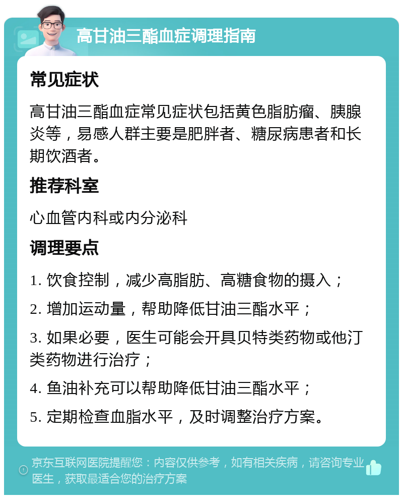 高甘油三酯血症调理指南 常见症状 高甘油三酯血症常见症状包括黄色脂肪瘤、胰腺炎等，易感人群主要是肥胖者、糖尿病患者和长期饮酒者。 推荐科室 心血管内科或内分泌科 调理要点 1. 饮食控制，减少高脂肪、高糖食物的摄入； 2. 增加运动量，帮助降低甘油三酯水平； 3. 如果必要，医生可能会开具贝特类药物或他汀类药物进行治疗； 4. 鱼油补充可以帮助降低甘油三酯水平； 5. 定期检查血脂水平，及时调整治疗方案。