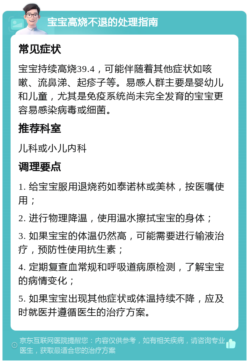 宝宝高烧不退的处理指南 常见症状 宝宝持续高烧39.4，可能伴随着其他症状如咳嗽、流鼻涕、起疹子等。易感人群主要是婴幼儿和儿童，尤其是免疫系统尚未完全发育的宝宝更容易感染病毒或细菌。 推荐科室 儿科或小儿内科 调理要点 1. 给宝宝服用退烧药如泰诺林或美林，按医嘱使用； 2. 进行物理降温，使用温水擦拭宝宝的身体； 3. 如果宝宝的体温仍然高，可能需要进行输液治疗，预防性使用抗生素； 4. 定期复查血常规和呼吸道病原检测，了解宝宝的病情变化； 5. 如果宝宝出现其他症状或体温持续不降，应及时就医并遵循医生的治疗方案。