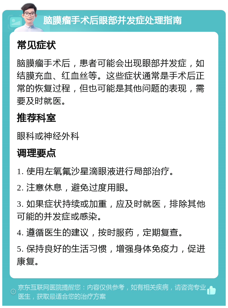 脑膜瘤手术后眼部并发症处理指南 常见症状 脑膜瘤手术后，患者可能会出现眼部并发症，如结膜充血、红血丝等。这些症状通常是手术后正常的恢复过程，但也可能是其他问题的表现，需要及时就医。 推荐科室 眼科或神经外科 调理要点 1. 使用左氧氟沙星滴眼液进行局部治疗。 2. 注意休息，避免过度用眼。 3. 如果症状持续或加重，应及时就医，排除其他可能的并发症或感染。 4. 遵循医生的建议，按时服药，定期复查。 5. 保持良好的生活习惯，增强身体免疫力，促进康复。