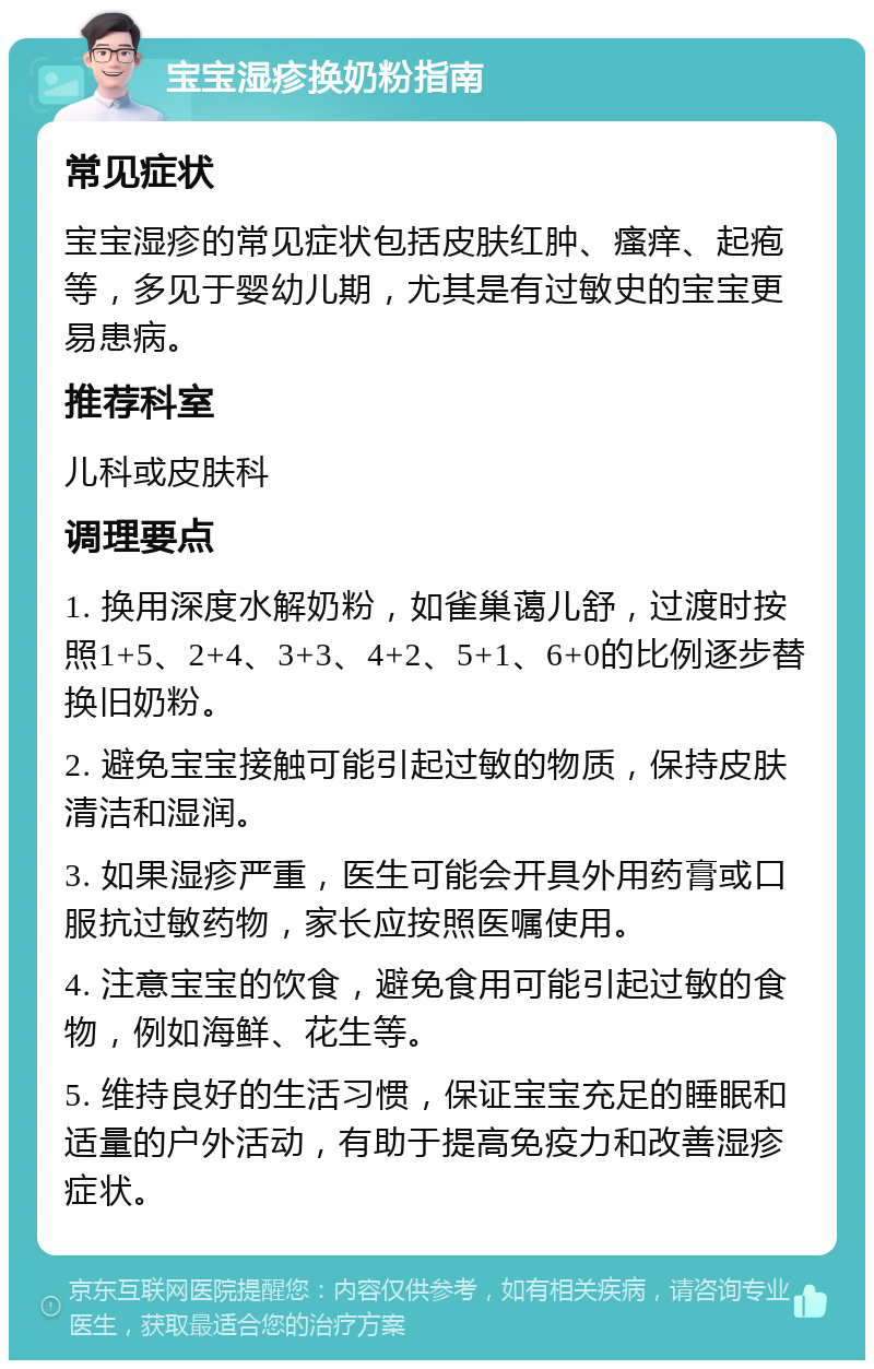 宝宝湿疹换奶粉指南 常见症状 宝宝湿疹的常见症状包括皮肤红肿、瘙痒、起疱等，多见于婴幼儿期，尤其是有过敏史的宝宝更易患病。 推荐科室 儿科或皮肤科 调理要点 1. 换用深度水解奶粉，如雀巢蔼儿舒，过渡时按照1+5、2+4、3+3、4+2、5+1、6+0的比例逐步替换旧奶粉。 2. 避免宝宝接触可能引起过敏的物质，保持皮肤清洁和湿润。 3. 如果湿疹严重，医生可能会开具外用药膏或口服抗过敏药物，家长应按照医嘱使用。 4. 注意宝宝的饮食，避免食用可能引起过敏的食物，例如海鲜、花生等。 5. 维持良好的生活习惯，保证宝宝充足的睡眠和适量的户外活动，有助于提高免疫力和改善湿疹症状。