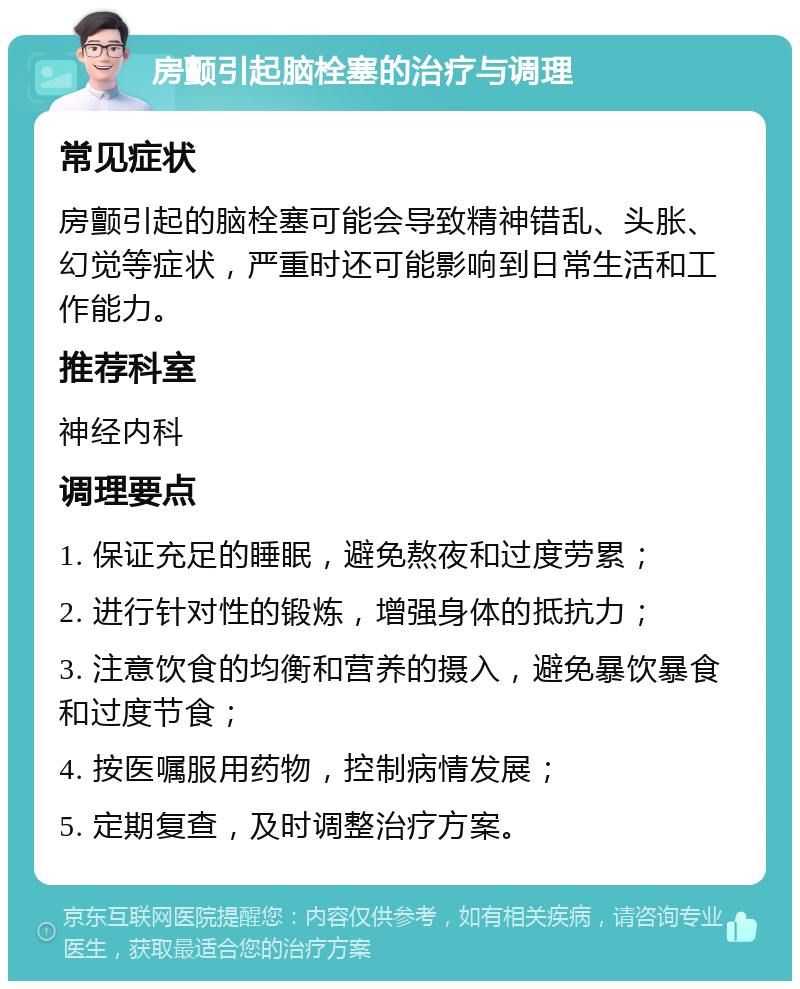 房颤引起脑栓塞的治疗与调理 常见症状 房颤引起的脑栓塞可能会导致精神错乱、头胀、幻觉等症状，严重时还可能影响到日常生活和工作能力。 推荐科室 神经内科 调理要点 1. 保证充足的睡眠，避免熬夜和过度劳累； 2. 进行针对性的锻炼，增强身体的抵抗力； 3. 注意饮食的均衡和营养的摄入，避免暴饮暴食和过度节食； 4. 按医嘱服用药物，控制病情发展； 5. 定期复查，及时调整治疗方案。