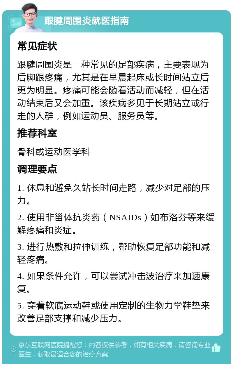 跟腱周围炎就医指南 常见症状 跟腱周围炎是一种常见的足部疾病，主要表现为后脚跟疼痛，尤其是在早晨起床或长时间站立后更为明显。疼痛可能会随着活动而减轻，但在活动结束后又会加重。该疾病多见于长期站立或行走的人群，例如运动员、服务员等。 推荐科室 骨科或运动医学科 调理要点 1. 休息和避免久站长时间走路，减少对足部的压力。 2. 使用非甾体抗炎药（NSAIDs）如布洛芬等来缓解疼痛和炎症。 3. 进行热敷和拉伸训练，帮助恢复足部功能和减轻疼痛。 4. 如果条件允许，可以尝试冲击波治疗来加速康复。 5. 穿着软底运动鞋或使用定制的生物力学鞋垫来改善足部支撑和减少压力。