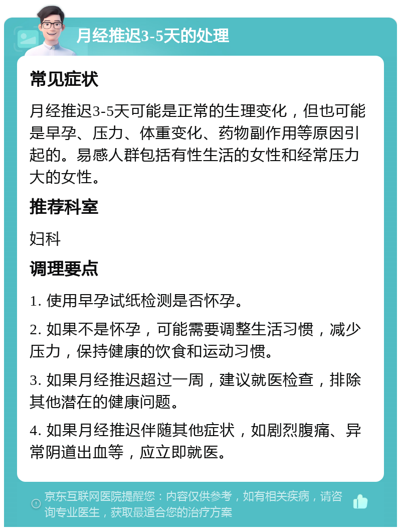 月经推迟3-5天的处理 常见症状 月经推迟3-5天可能是正常的生理变化，但也可能是早孕、压力、体重变化、药物副作用等原因引起的。易感人群包括有性生活的女性和经常压力大的女性。 推荐科室 妇科 调理要点 1. 使用早孕试纸检测是否怀孕。 2. 如果不是怀孕，可能需要调整生活习惯，减少压力，保持健康的饮食和运动习惯。 3. 如果月经推迟超过一周，建议就医检查，排除其他潜在的健康问题。 4. 如果月经推迟伴随其他症状，如剧烈腹痛、异常阴道出血等，应立即就医。