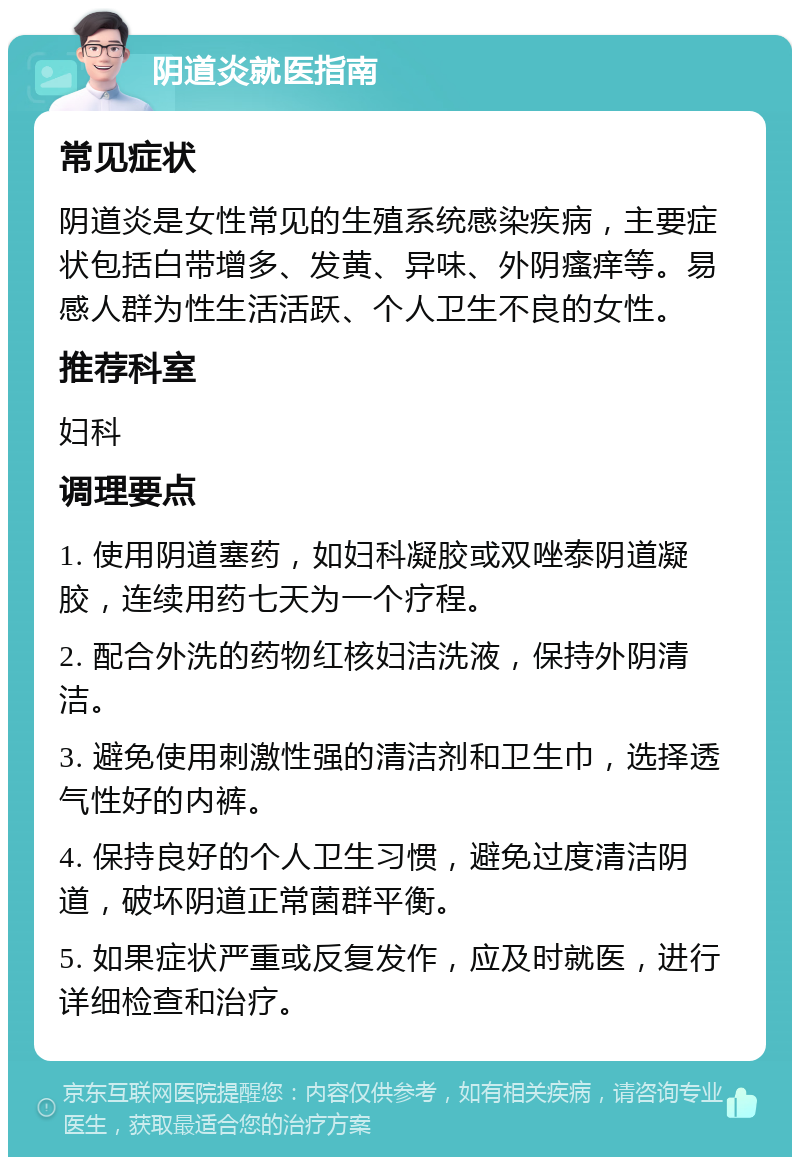 阴道炎就医指南 常见症状 阴道炎是女性常见的生殖系统感染疾病，主要症状包括白带增多、发黄、异味、外阴瘙痒等。易感人群为性生活活跃、个人卫生不良的女性。 推荐科室 妇科 调理要点 1. 使用阴道塞药，如妇科凝胶或双唑泰阴道凝胶，连续用药七天为一个疗程。 2. 配合外洗的药物红核妇洁洗液，保持外阴清洁。 3. 避免使用刺激性强的清洁剂和卫生巾，选择透气性好的内裤。 4. 保持良好的个人卫生习惯，避免过度清洁阴道，破坏阴道正常菌群平衡。 5. 如果症状严重或反复发作，应及时就医，进行详细检查和治疗。