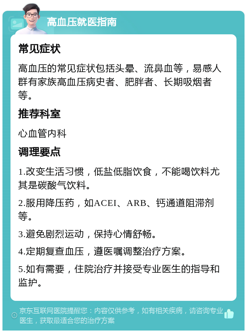 高血压就医指南 常见症状 高血压的常见症状包括头晕、流鼻血等，易感人群有家族高血压病史者、肥胖者、长期吸烟者等。 推荐科室 心血管内科 调理要点 1.改变生活习惯，低盐低脂饮食，不能喝饮料尤其是碳酸气饮料。 2.服用降压药，如ACEI、ARB、钙通道阻滞剂等。 3.避免剧烈运动，保持心情舒畅。 4.定期复查血压，遵医嘱调整治疗方案。 5.如有需要，住院治疗并接受专业医生的指导和监护。