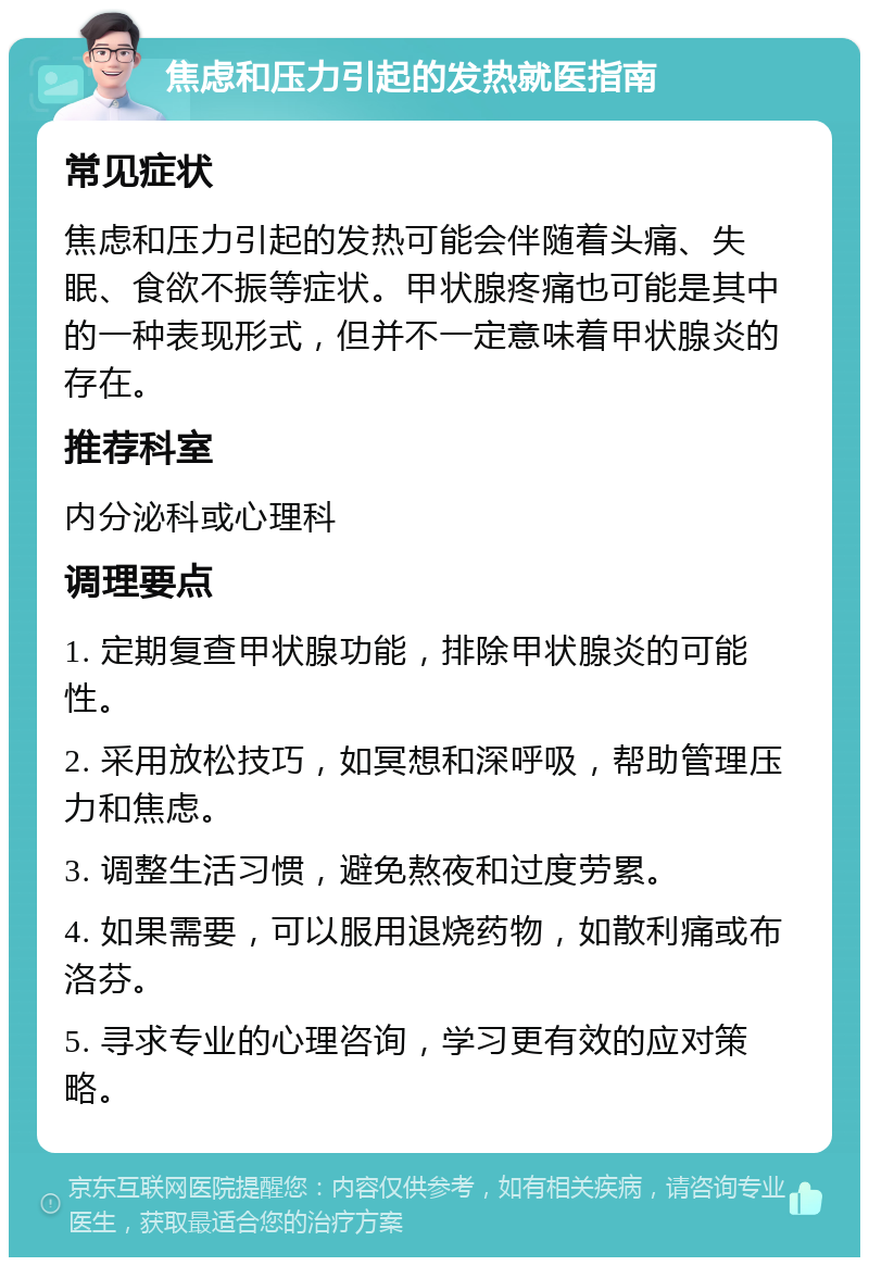 焦虑和压力引起的发热就医指南 常见症状 焦虑和压力引起的发热可能会伴随着头痛、失眠、食欲不振等症状。甲状腺疼痛也可能是其中的一种表现形式，但并不一定意味着甲状腺炎的存在。 推荐科室 内分泌科或心理科 调理要点 1. 定期复查甲状腺功能，排除甲状腺炎的可能性。 2. 采用放松技巧，如冥想和深呼吸，帮助管理压力和焦虑。 3. 调整生活习惯，避免熬夜和过度劳累。 4. 如果需要，可以服用退烧药物，如散利痛或布洛芬。 5. 寻求专业的心理咨询，学习更有效的应对策略。