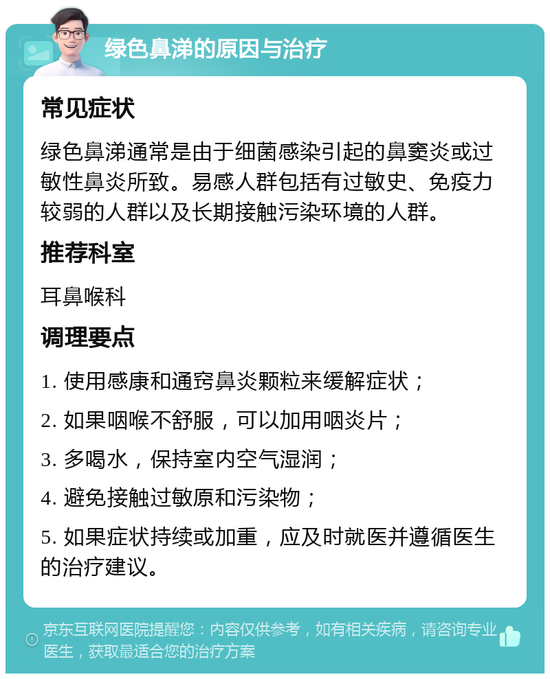 绿色鼻涕的原因与治疗 常见症状 绿色鼻涕通常是由于细菌感染引起的鼻窦炎或过敏性鼻炎所致。易感人群包括有过敏史、免疫力较弱的人群以及长期接触污染环境的人群。 推荐科室 耳鼻喉科 调理要点 1. 使用感康和通窍鼻炎颗粒来缓解症状； 2. 如果咽喉不舒服，可以加用咽炎片； 3. 多喝水，保持室内空气湿润； 4. 避免接触过敏原和污染物； 5. 如果症状持续或加重，应及时就医并遵循医生的治疗建议。