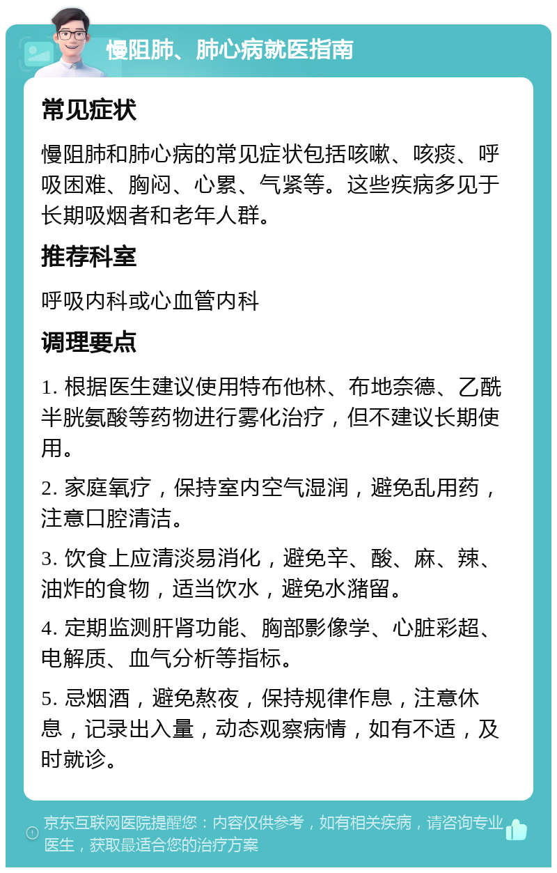 慢阻肺、肺心病就医指南 常见症状 慢阻肺和肺心病的常见症状包括咳嗽、咳痰、呼吸困难、胸闷、心累、气紧等。这些疾病多见于长期吸烟者和老年人群。 推荐科室 呼吸内科或心血管内科 调理要点 1. 根据医生建议使用特布他林、布地奈德、乙酰半胱氨酸等药物进行雾化治疗，但不建议长期使用。 2. 家庭氧疗，保持室内空气湿润，避免乱用药，注意口腔清洁。 3. 饮食上应清淡易消化，避免辛、酸、麻、辣、油炸的食物，适当饮水，避免水潴留。 4. 定期监测肝肾功能、胸部影像学、心脏彩超、电解质、血气分析等指标。 5. 忌烟酒，避免熬夜，保持规律作息，注意休息，记录出入量，动态观察病情，如有不适，及时就诊。