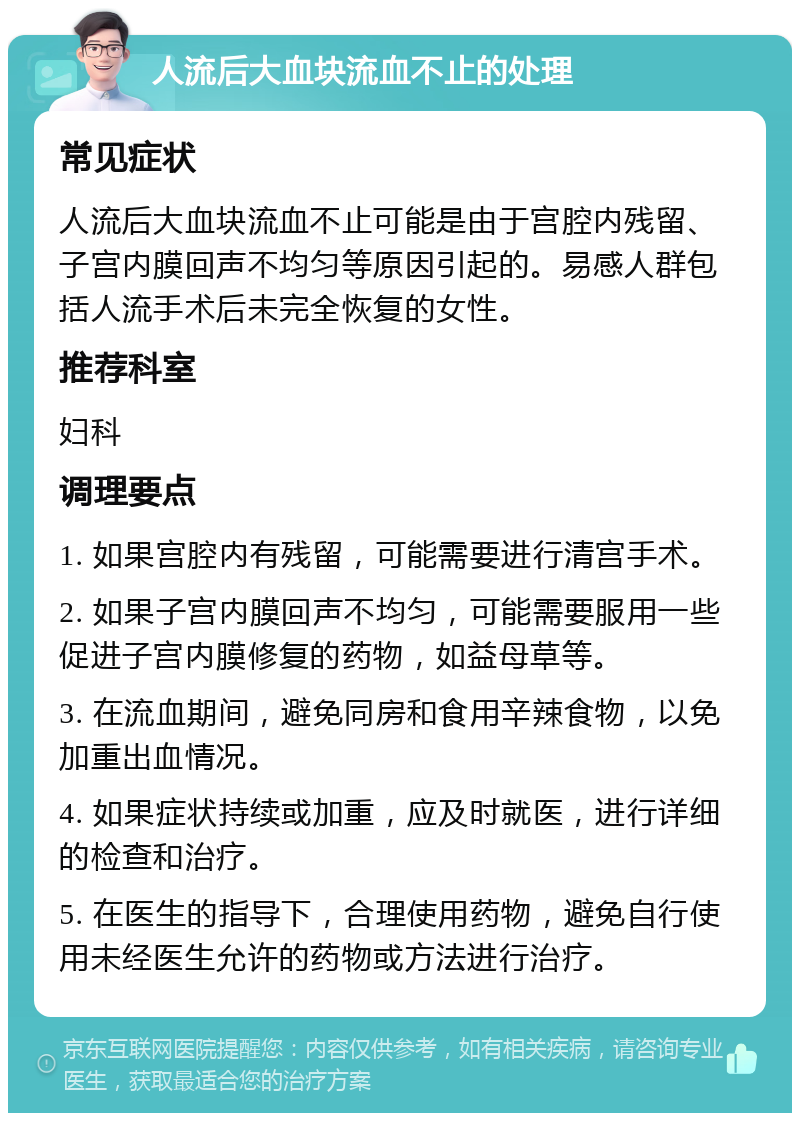 人流后大血块流血不止的处理 常见症状 人流后大血块流血不止可能是由于宫腔内残留、子宫内膜回声不均匀等原因引起的。易感人群包括人流手术后未完全恢复的女性。 推荐科室 妇科 调理要点 1. 如果宫腔内有残留，可能需要进行清宫手术。 2. 如果子宫内膜回声不均匀，可能需要服用一些促进子宫内膜修复的药物，如益母草等。 3. 在流血期间，避免同房和食用辛辣食物，以免加重出血情况。 4. 如果症状持续或加重，应及时就医，进行详细的检查和治疗。 5. 在医生的指导下，合理使用药物，避免自行使用未经医生允许的药物或方法进行治疗。