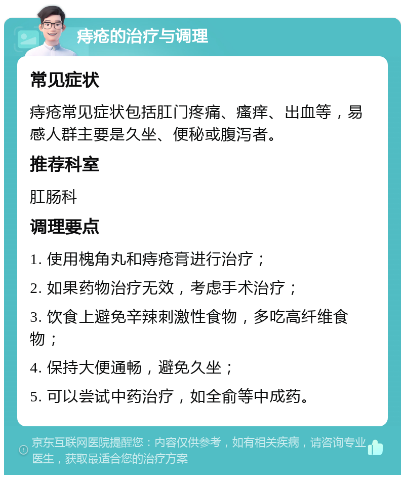 痔疮的治疗与调理 常见症状 痔疮常见症状包括肛门疼痛、瘙痒、出血等，易感人群主要是久坐、便秘或腹泻者。 推荐科室 肛肠科 调理要点 1. 使用槐角丸和痔疮膏进行治疗； 2. 如果药物治疗无效，考虑手术治疗； 3. 饮食上避免辛辣刺激性食物，多吃高纤维食物； 4. 保持大便通畅，避免久坐； 5. 可以尝试中药治疗，如全俞等中成药。