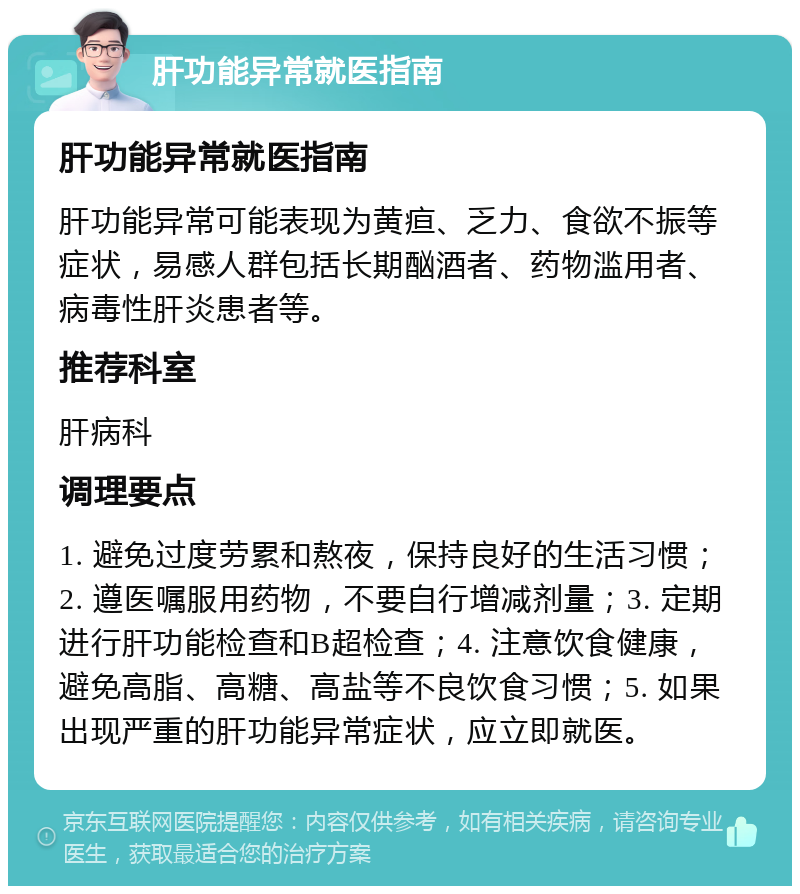 肝功能异常就医指南 肝功能异常就医指南 肝功能异常可能表现为黄疸、乏力、食欲不振等症状，易感人群包括长期酗酒者、药物滥用者、病毒性肝炎患者等。 推荐科室 肝病科 调理要点 1. 避免过度劳累和熬夜，保持良好的生活习惯；2. 遵医嘱服用药物，不要自行增减剂量；3. 定期进行肝功能检查和B超检查；4. 注意饮食健康，避免高脂、高糖、高盐等不良饮食习惯；5. 如果出现严重的肝功能异常症状，应立即就医。