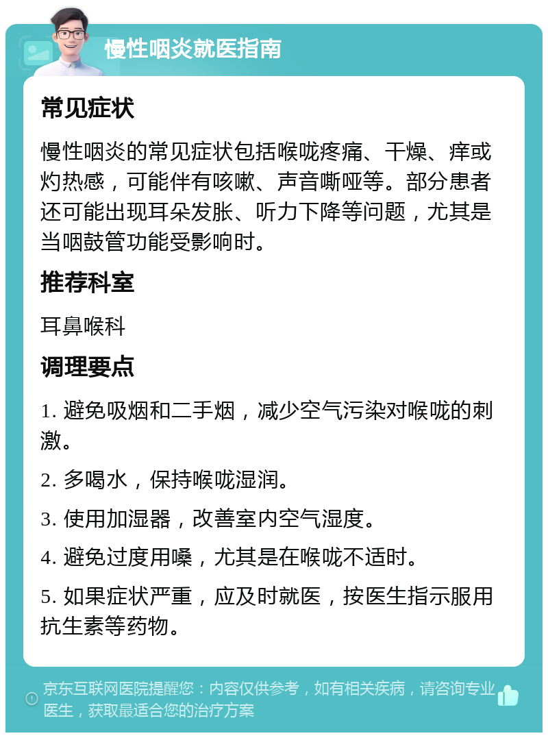 慢性咽炎就医指南 常见症状 慢性咽炎的常见症状包括喉咙疼痛、干燥、痒或灼热感，可能伴有咳嗽、声音嘶哑等。部分患者还可能出现耳朵发胀、听力下降等问题，尤其是当咽鼓管功能受影响时。 推荐科室 耳鼻喉科 调理要点 1. 避免吸烟和二手烟，减少空气污染对喉咙的刺激。 2. 多喝水，保持喉咙湿润。 3. 使用加湿器，改善室内空气湿度。 4. 避免过度用嗓，尤其是在喉咙不适时。 5. 如果症状严重，应及时就医，按医生指示服用抗生素等药物。