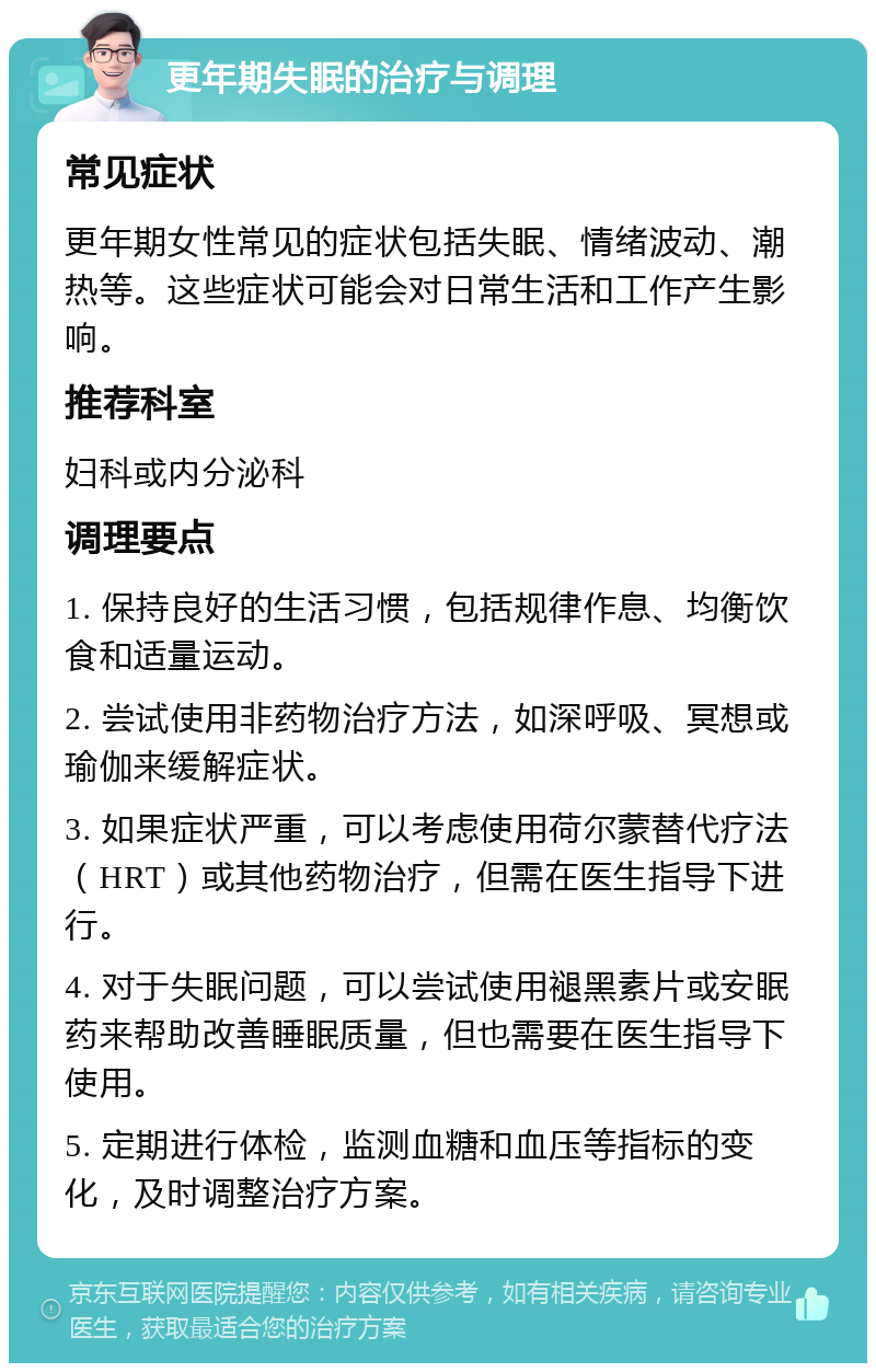 更年期失眠的治疗与调理 常见症状 更年期女性常见的症状包括失眠、情绪波动、潮热等。这些症状可能会对日常生活和工作产生影响。 推荐科室 妇科或内分泌科 调理要点 1. 保持良好的生活习惯，包括规律作息、均衡饮食和适量运动。 2. 尝试使用非药物治疗方法，如深呼吸、冥想或瑜伽来缓解症状。 3. 如果症状严重，可以考虑使用荷尔蒙替代疗法（HRT）或其他药物治疗，但需在医生指导下进行。 4. 对于失眠问题，可以尝试使用褪黑素片或安眠药来帮助改善睡眠质量，但也需要在医生指导下使用。 5. 定期进行体检，监测血糖和血压等指标的变化，及时调整治疗方案。