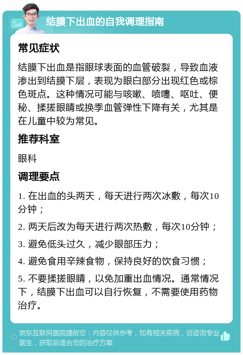 结膜下出血的自我调理指南 常见症状 结膜下出血是指眼球表面的血管破裂，导致血液渗出到结膜下层，表现为眼白部分出现红色或棕色斑点。这种情况可能与咳嗽、喷嚏、呕吐、便秘、揉搓眼睛或换季血管弹性下降有关，尤其是在儿童中较为常见。 推荐科室 眼科 调理要点 1. 在出血的头两天，每天进行两次冰敷，每次10分钟； 2. 两天后改为每天进行两次热敷，每次10分钟； 3. 避免低头过久，减少眼部压力； 4. 避免食用辛辣食物，保持良好的饮食习惯； 5. 不要揉搓眼睛，以免加重出血情况。通常情况下，结膜下出血可以自行恢复，不需要使用药物治疗。