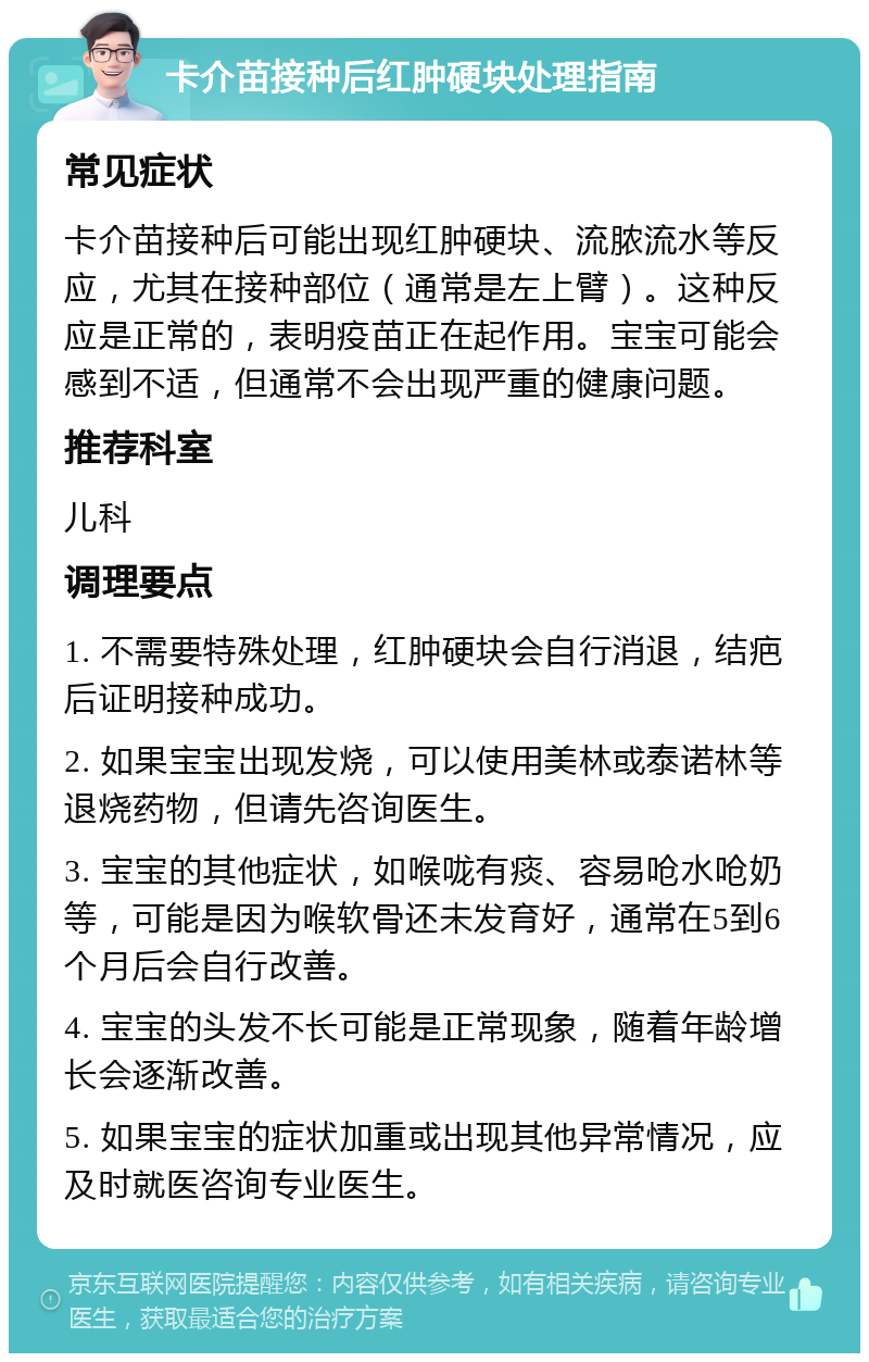 卡介苗接种后红肿硬块处理指南 常见症状 卡介苗接种后可能出现红肿硬块、流脓流水等反应，尤其在接种部位（通常是左上臂）。这种反应是正常的，表明疫苗正在起作用。宝宝可能会感到不适，但通常不会出现严重的健康问题。 推荐科室 儿科 调理要点 1. 不需要特殊处理，红肿硬块会自行消退，结疤后证明接种成功。 2. 如果宝宝出现发烧，可以使用美林或泰诺林等退烧药物，但请先咨询医生。 3. 宝宝的其他症状，如喉咙有痰、容易呛水呛奶等，可能是因为喉软骨还未发育好，通常在5到6个月后会自行改善。 4. 宝宝的头发不长可能是正常现象，随着年龄增长会逐渐改善。 5. 如果宝宝的症状加重或出现其他异常情况，应及时就医咨询专业医生。