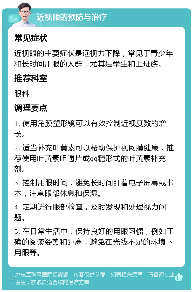 近视眼的预防与治疗 常见症状 近视眼的主要症状是远视力下降，常见于青少年和长时间用眼的人群，尤其是学生和上班族。 推荐科室 眼科 调理要点 1. 使用角膜塑形镜可以有效控制近视度数的增长。 2. 适当补充叶黄素可以帮助保护视网膜健康，推荐使用叶黄素咀嚼片或qq糖形式的叶黄素补充剂。 3. 控制用眼时间，避免长时间盯着电子屏幕或书本，注意眼部休息和保湿。 4. 定期进行眼部检查，及时发现和处理视力问题。 5. 在日常生活中，保持良好的用眼习惯，例如正确的阅读姿势和距离，避免在光线不足的环境下用眼等。