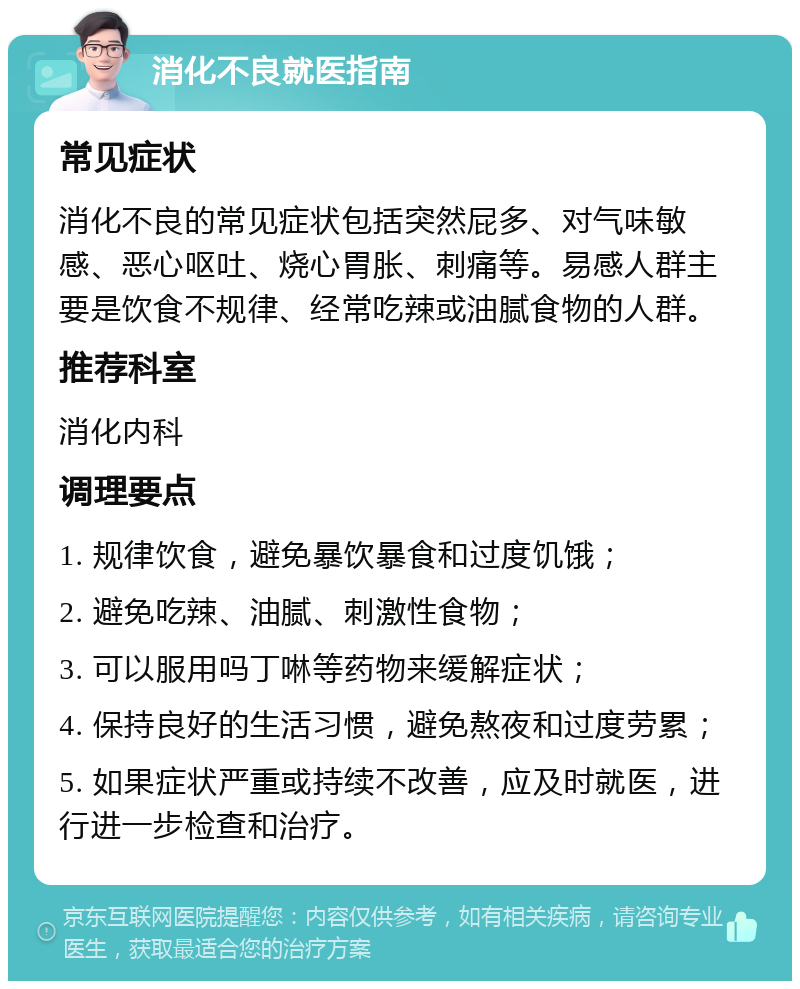 消化不良就医指南 常见症状 消化不良的常见症状包括突然屁多、对气味敏感、恶心呕吐、烧心胃胀、刺痛等。易感人群主要是饮食不规律、经常吃辣或油腻食物的人群。 推荐科室 消化内科 调理要点 1. 规律饮食，避免暴饮暴食和过度饥饿； 2. 避免吃辣、油腻、刺激性食物； 3. 可以服用吗丁啉等药物来缓解症状； 4. 保持良好的生活习惯，避免熬夜和过度劳累； 5. 如果症状严重或持续不改善，应及时就医，进行进一步检查和治疗。