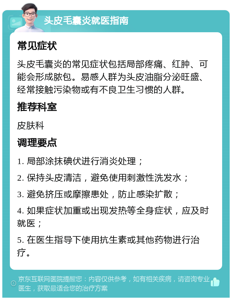 头皮毛囊炎就医指南 常见症状 头皮毛囊炎的常见症状包括局部疼痛、红肿、可能会形成脓包。易感人群为头皮油脂分泌旺盛、经常接触污染物或有不良卫生习惯的人群。 推荐科室 皮肤科 调理要点 1. 局部涂抹碘伏进行消炎处理； 2. 保持头皮清洁，避免使用刺激性洗发水； 3. 避免挤压或摩擦患处，防止感染扩散； 4. 如果症状加重或出现发热等全身症状，应及时就医； 5. 在医生指导下使用抗生素或其他药物进行治疗。