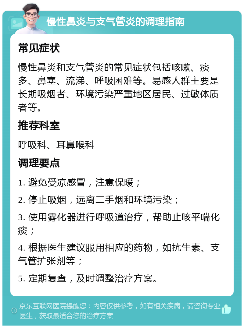 慢性鼻炎与支气管炎的调理指南 常见症状 慢性鼻炎和支气管炎的常见症状包括咳嗽、痰多、鼻塞、流涕、呼吸困难等。易感人群主要是长期吸烟者、环境污染严重地区居民、过敏体质者等。 推荐科室 呼吸科、耳鼻喉科 调理要点 1. 避免受凉感冒，注意保暖； 2. 停止吸烟，远离二手烟和环境污染； 3. 使用雾化器进行呼吸道治疗，帮助止咳平喘化痰； 4. 根据医生建议服用相应的药物，如抗生素、支气管扩张剂等； 5. 定期复查，及时调整治疗方案。