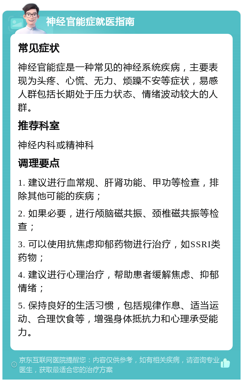 神经官能症就医指南 常见症状 神经官能症是一种常见的神经系统疾病，主要表现为头疼、心慌、无力、烦躁不安等症状，易感人群包括长期处于压力状态、情绪波动较大的人群。 推荐科室 神经内科或精神科 调理要点 1. 建议进行血常规、肝肾功能、甲功等检查，排除其他可能的疾病； 2. 如果必要，进行颅脑磁共振、颈椎磁共振等检查； 3. 可以使用抗焦虑抑郁药物进行治疗，如SSRI类药物； 4. 建议进行心理治疗，帮助患者缓解焦虑、抑郁情绪； 5. 保持良好的生活习惯，包括规律作息、适当运动、合理饮食等，增强身体抵抗力和心理承受能力。