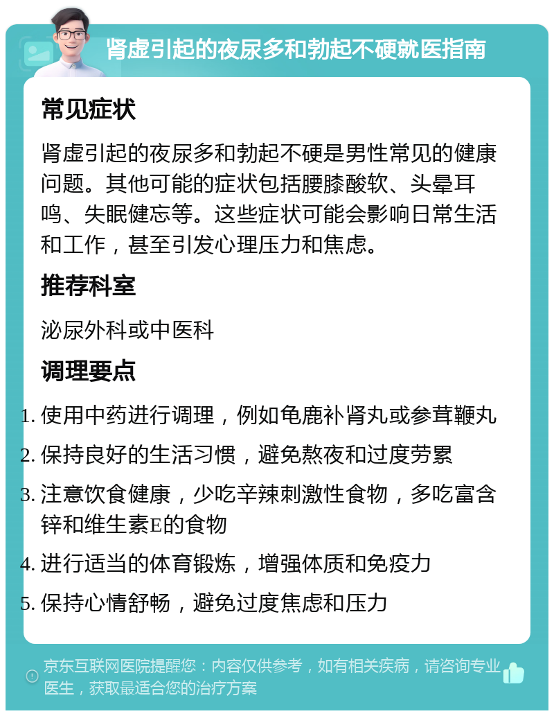 肾虚引起的夜尿多和勃起不硬就医指南 常见症状 肾虚引起的夜尿多和勃起不硬是男性常见的健康问题。其他可能的症状包括腰膝酸软、头晕耳鸣、失眠健忘等。这些症状可能会影响日常生活和工作，甚至引发心理压力和焦虑。 推荐科室 泌尿外科或中医科 调理要点 使用中药进行调理，例如龟鹿补肾丸或参茸鞭丸 保持良好的生活习惯，避免熬夜和过度劳累 注意饮食健康，少吃辛辣刺激性食物，多吃富含锌和维生素E的食物 进行适当的体育锻炼，增强体质和免疫力 保持心情舒畅，避免过度焦虑和压力