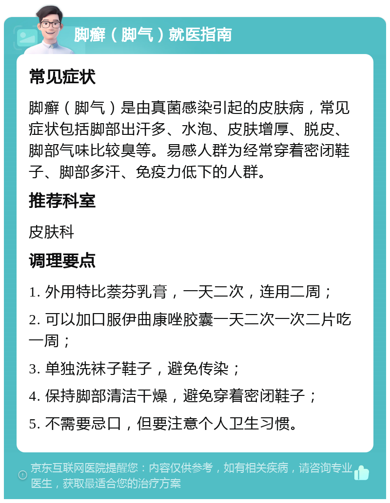 脚癣（脚气）就医指南 常见症状 脚癣（脚气）是由真菌感染引起的皮肤病，常见症状包括脚部出汗多、水泡、皮肤增厚、脱皮、脚部气味比较臭等。易感人群为经常穿着密闭鞋子、脚部多汗、免疫力低下的人群。 推荐科室 皮肤科 调理要点 1. 外用特比萘芬乳膏，一天二次，连用二周； 2. 可以加口服伊曲康唑胶囊一天二次一次二片吃一周； 3. 单独洗袜子鞋子，避免传染； 4. 保持脚部清洁干燥，避免穿着密闭鞋子； 5. 不需要忌口，但要注意个人卫生习惯。