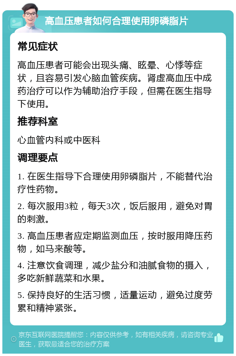 高血压患者如何合理使用卵磷脂片 常见症状 高血压患者可能会出现头痛、眩晕、心悸等症状，且容易引发心脑血管疾病。肾虚高血压中成药治疗可以作为辅助治疗手段，但需在医生指导下使用。 推荐科室 心血管内科或中医科 调理要点 1. 在医生指导下合理使用卵磷脂片，不能替代治疗性药物。 2. 每次服用3粒，每天3次，饭后服用，避免对胃的刺激。 3. 高血压患者应定期监测血压，按时服用降压药物，如马来酸等。 4. 注意饮食调理，减少盐分和油腻食物的摄入，多吃新鲜蔬菜和水果。 5. 保持良好的生活习惯，适量运动，避免过度劳累和精神紧张。