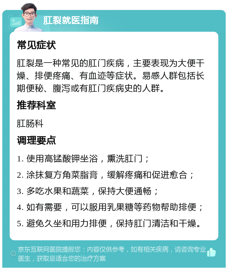 肛裂就医指南 常见症状 肛裂是一种常见的肛门疾病，主要表现为大便干燥、排便疼痛、有血迹等症状。易感人群包括长期便秘、腹泻或有肛门疾病史的人群。 推荐科室 肛肠科 调理要点 1. 使用高锰酸钾坐浴，熏洗肛门； 2. 涂抹复方角菜脂膏，缓解疼痛和促进愈合； 3. 多吃水果和蔬菜，保持大便通畅； 4. 如有需要，可以服用乳果糖等药物帮助排便； 5. 避免久坐和用力排便，保持肛门清洁和干燥。