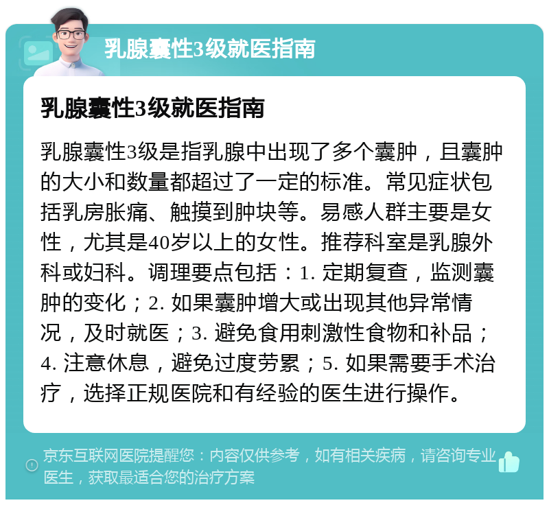 乳腺囊性3级就医指南 乳腺囊性3级就医指南 乳腺囊性3级是指乳腺中出现了多个囊肿，且囊肿的大小和数量都超过了一定的标准。常见症状包括乳房胀痛、触摸到肿块等。易感人群主要是女性，尤其是40岁以上的女性。推荐科室是乳腺外科或妇科。调理要点包括：1. 定期复查，监测囊肿的变化；2. 如果囊肿增大或出现其他异常情况，及时就医；3. 避免食用刺激性食物和补品；4. 注意休息，避免过度劳累；5. 如果需要手术治疗，选择正规医院和有经验的医生进行操作。