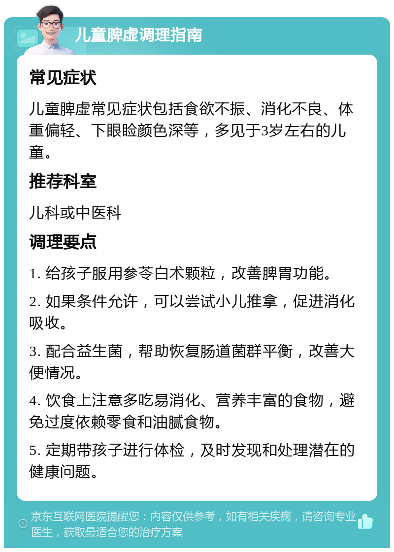 儿童脾虚调理指南 常见症状 儿童脾虚常见症状包括食欲不振、消化不良、体重偏轻、下眼睑颜色深等，多见于3岁左右的儿童。 推荐科室 儿科或中医科 调理要点 1. 给孩子服用参苓白术颗粒，改善脾胃功能。 2. 如果条件允许，可以尝试小儿推拿，促进消化吸收。 3. 配合益生菌，帮助恢复肠道菌群平衡，改善大便情况。 4. 饮食上注意多吃易消化、营养丰富的食物，避免过度依赖零食和油腻食物。 5. 定期带孩子进行体检，及时发现和处理潜在的健康问题。