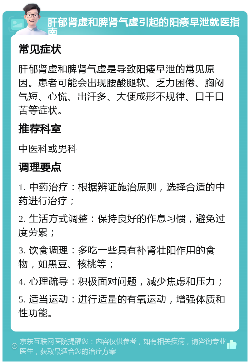 肝郁肾虚和脾肾气虚引起的阳痿早泄就医指南 常见症状 肝郁肾虚和脾肾气虚是导致阳痿早泄的常见原因。患者可能会出现腰酸腿软、乏力困倦、胸闷气短、心慌、出汗多、大便成形不规律、口干口苦等症状。 推荐科室 中医科或男科 调理要点 1. 中药治疗：根据辨证施治原则，选择合适的中药进行治疗； 2. 生活方式调整：保持良好的作息习惯，避免过度劳累； 3. 饮食调理：多吃一些具有补肾壮阳作用的食物，如黑豆、核桃等； 4. 心理疏导：积极面对问题，减少焦虑和压力； 5. 适当运动：进行适量的有氧运动，增强体质和性功能。