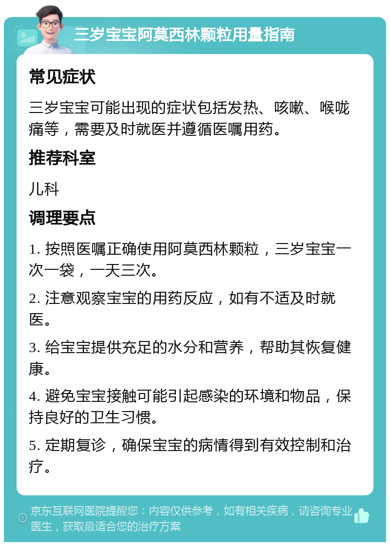 三岁宝宝阿莫西林颗粒用量指南 常见症状 三岁宝宝可能出现的症状包括发热、咳嗽、喉咙痛等，需要及时就医并遵循医嘱用药。 推荐科室 儿科 调理要点 1. 按照医嘱正确使用阿莫西林颗粒，三岁宝宝一次一袋，一天三次。 2. 注意观察宝宝的用药反应，如有不适及时就医。 3. 给宝宝提供充足的水分和营养，帮助其恢复健康。 4. 避免宝宝接触可能引起感染的环境和物品，保持良好的卫生习惯。 5. 定期复诊，确保宝宝的病情得到有效控制和治疗。