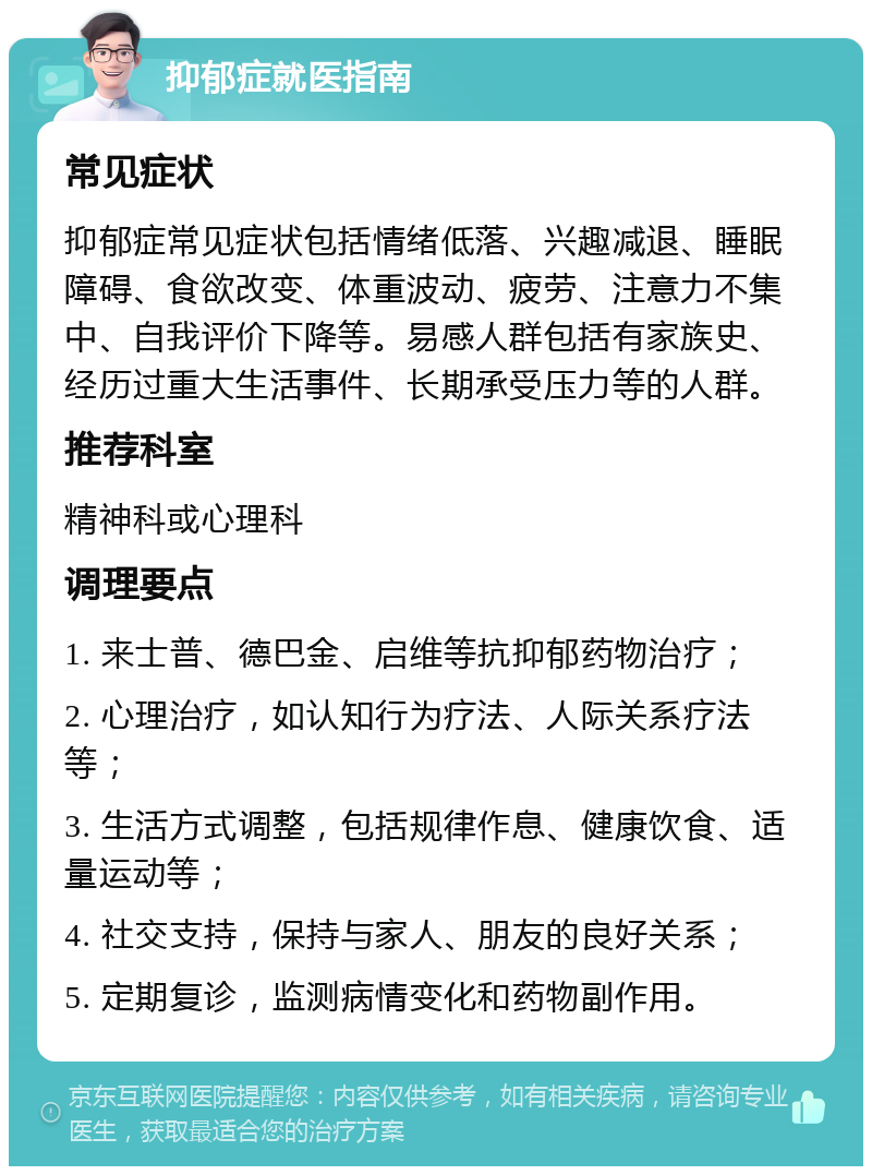 抑郁症就医指南 常见症状 抑郁症常见症状包括情绪低落、兴趣减退、睡眠障碍、食欲改变、体重波动、疲劳、注意力不集中、自我评价下降等。易感人群包括有家族史、经历过重大生活事件、长期承受压力等的人群。 推荐科室 精神科或心理科 调理要点 1. 来士普、德巴金、启维等抗抑郁药物治疗； 2. 心理治疗，如认知行为疗法、人际关系疗法等； 3. 生活方式调整，包括规律作息、健康饮食、适量运动等； 4. 社交支持，保持与家人、朋友的良好关系； 5. 定期复诊，监测病情变化和药物副作用。