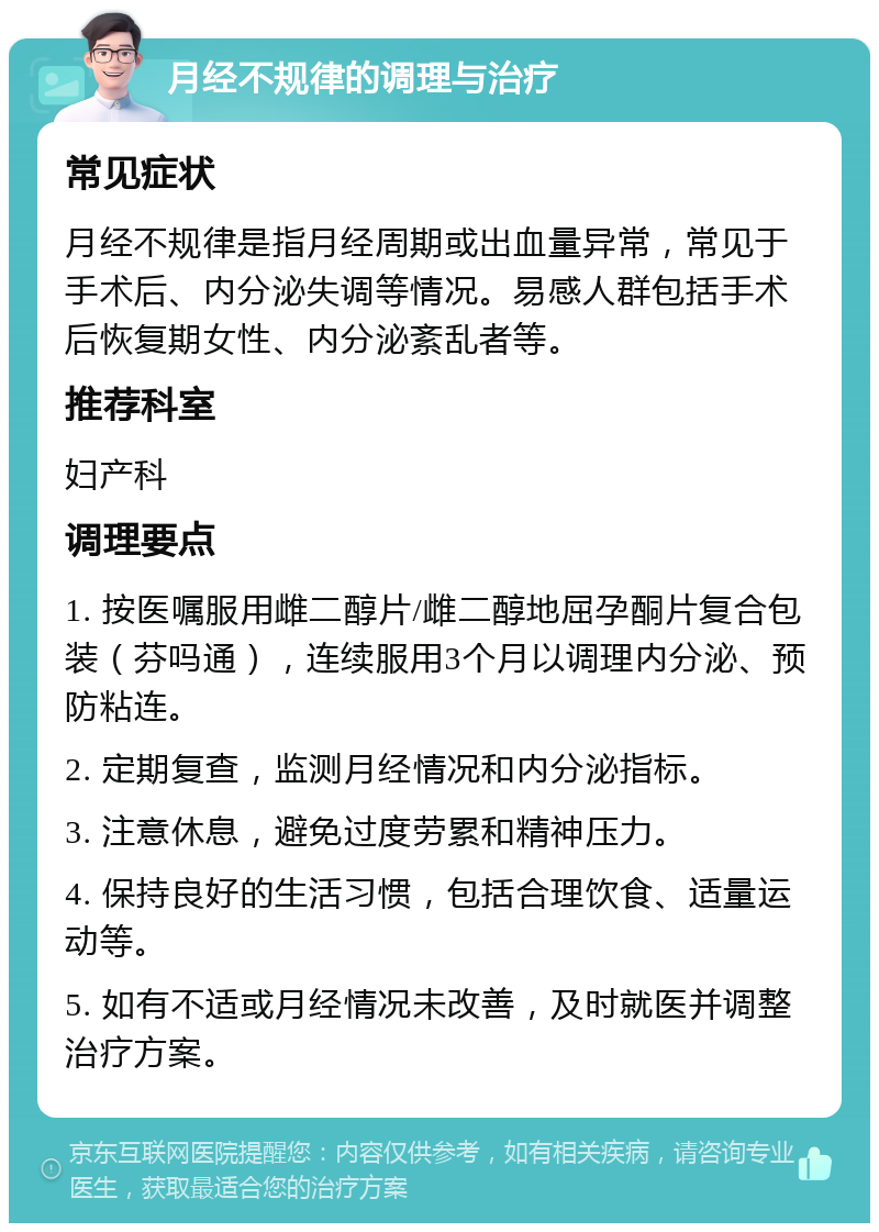 月经不规律的调理与治疗 常见症状 月经不规律是指月经周期或出血量异常，常见于手术后、内分泌失调等情况。易感人群包括手术后恢复期女性、内分泌紊乱者等。 推荐科室 妇产科 调理要点 1. 按医嘱服用雌二醇片/雌二醇地屈孕酮片复合包装（芬吗通），连续服用3个月以调理内分泌、预防粘连。 2. 定期复查，监测月经情况和内分泌指标。 3. 注意休息，避免过度劳累和精神压力。 4. 保持良好的生活习惯，包括合理饮食、适量运动等。 5. 如有不适或月经情况未改善，及时就医并调整治疗方案。