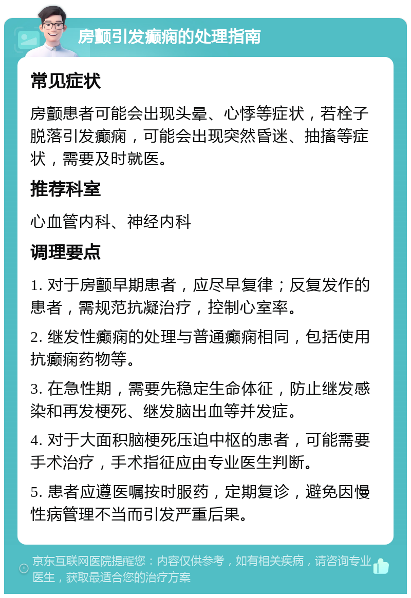 房颤引发癫痫的处理指南 常见症状 房颤患者可能会出现头晕、心悸等症状，若栓子脱落引发癫痫，可能会出现突然昏迷、抽搐等症状，需要及时就医。 推荐科室 心血管内科、神经内科 调理要点 1. 对于房颤早期患者，应尽早复律；反复发作的患者，需规范抗凝治疗，控制心室率。 2. 继发性癫痫的处理与普通癫痫相同，包括使用抗癫痫药物等。 3. 在急性期，需要先稳定生命体征，防止继发感染和再发梗死、继发脑出血等并发症。 4. 对于大面积脑梗死压迫中枢的患者，可能需要手术治疗，手术指征应由专业医生判断。 5. 患者应遵医嘱按时服药，定期复诊，避免因慢性病管理不当而引发严重后果。