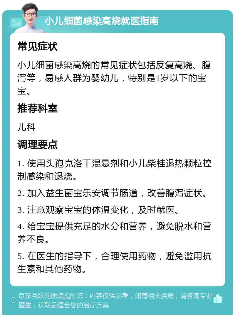 小儿细菌感染高烧就医指南 常见症状 小儿细菌感染高烧的常见症状包括反复高烧、腹泻等，易感人群为婴幼儿，特别是1岁以下的宝宝。 推荐科室 儿科 调理要点 1. 使用头孢克洛干混悬剂和小儿柴桂退热颗粒控制感染和退烧。 2. 加入益生菌宝乐安调节肠道，改善腹泻症状。 3. 注意观察宝宝的体温变化，及时就医。 4. 给宝宝提供充足的水分和营养，避免脱水和营养不良。 5. 在医生的指导下，合理使用药物，避免滥用抗生素和其他药物。